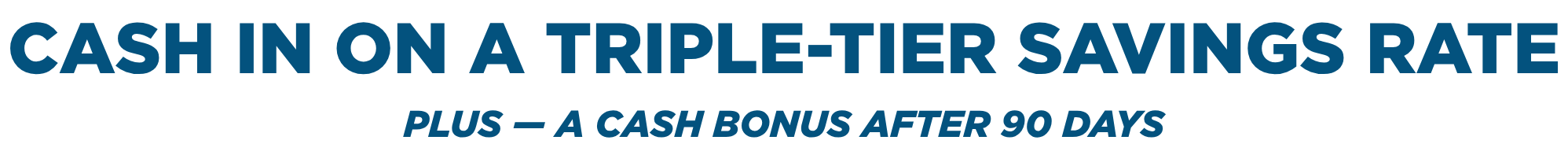 Cash in on a triple-Tier Savings Rate. Plus — a cash bonus after 90 days